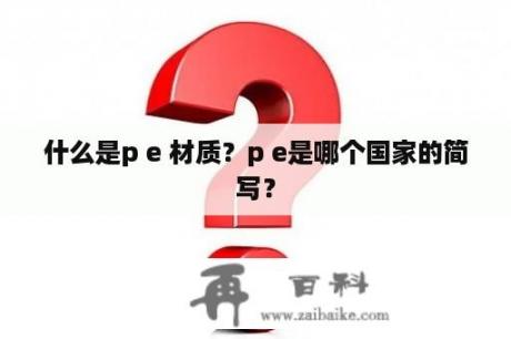 什么是p e 材质？p e是哪个国家的简写？