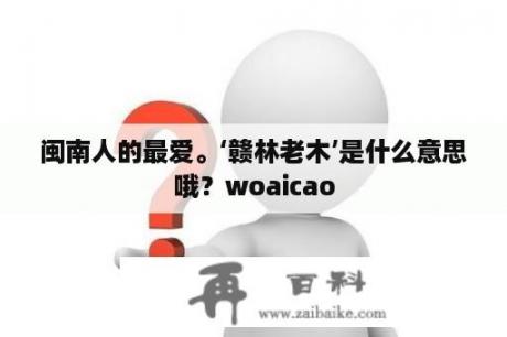 闽南人的最爱。‘赣林老木’是什么意思哦？woaicao