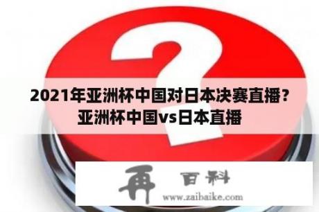 2021年亚洲杯中国对日本决赛直播？亚洲杯中国vs日本直播