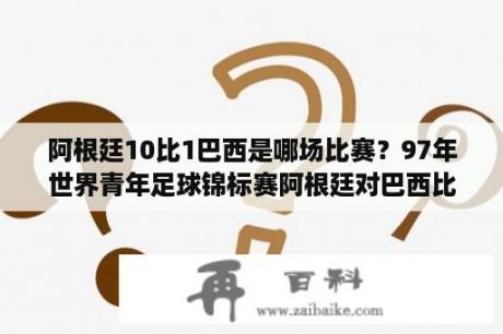 阿根廷10比1巴西是哪场比赛？97年世界青年足球锦标赛阿根廷对巴西比赛？