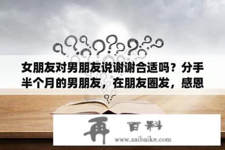 女朋友对男朋友说谢谢合适吗？分手半个月的男朋友，在朋友圈发，感恩相遇，感谢有你，是啥意思？