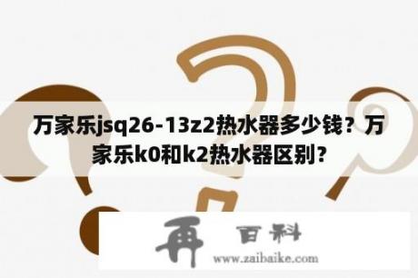 万家乐jsq26-13z2热水器多少钱？万家乐k0和k2热水器区别？