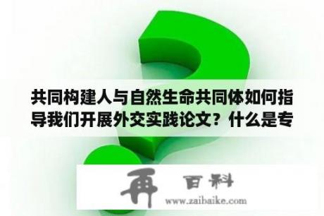 共同构建人与自然生命共同体如何指导我们开展外交实践论文？什么是专业实践论文？