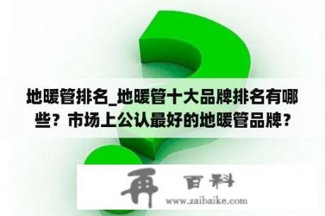 地暖管排名_地暖管十大品牌排名有哪些？市场上公认最好的地暖管品牌？