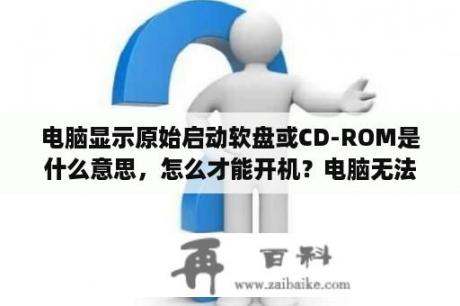 电脑显示原始启动软盘或CD-ROM是什么意思，怎么才能开机？电脑无法启动，让使用原始启动软盘或cD一Rom来启动，不懂，打都打不开？