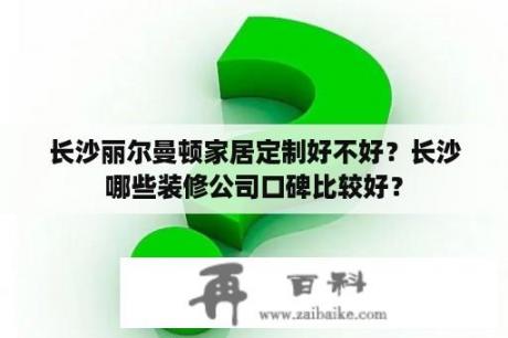 长沙丽尔曼顿家居定制好不好？长沙哪些装修公司口碑比较好？