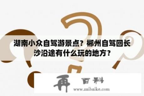 湖南小众自驾游景点？郴州自驾回长沙沿途有什么玩的地方？