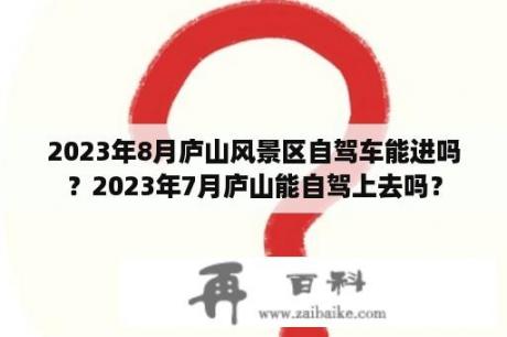 2023年8月庐山风景区自驾车能进吗？2023年7月庐山能自驾上去吗？