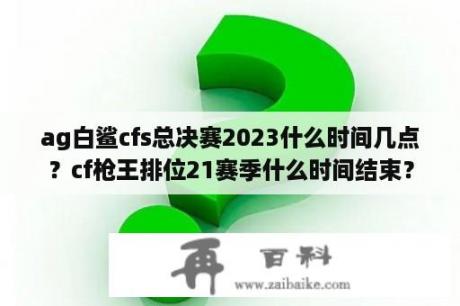 ag白鲨cfs总决赛2023什么时间几点？cf枪王排位21赛季什么时间结束？