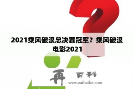 2021乘风破浪总决赛冠军？乘风破浪电影2021