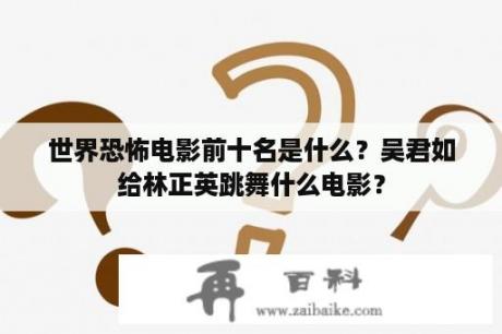 世界恐怖电影前十名是什么？吴君如给林正英跳舞什么电影？