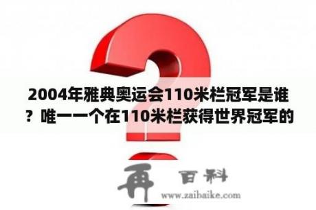 2004年雅典奥运会110米栏冠军是谁？唯一一个在110米栏获得世界冠军的黄种人是？