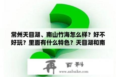 常州天目湖、南山竹海怎么样？好不好玩？里面有什么特色？天目湖和南山竹海是一个景区吗？