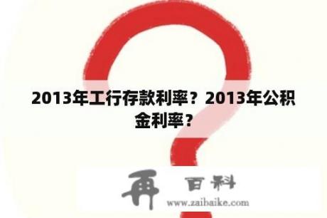 2013年工行存款利率？2013年公积金利率？