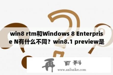 win8 rtm和Windows 8 Enterprise N有什么不同？win8.1 preview是什么版本？