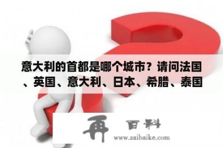 意大利的首都是哪个城市？请问法国、英国、意大利、日本、希腊、泰国、美国这些国家的首都分别是什么？