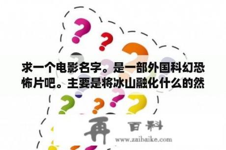 求一个电影名字。是一部外国科幻恐怖片吧。主要是将冰山融化什么的然后冰山里面有史前怪物？十部顶级国产妖怪电影？