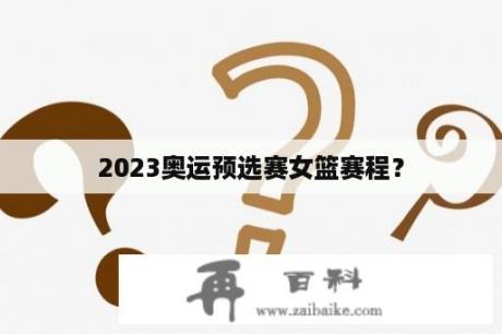 2023奥运预选赛女篮赛程？