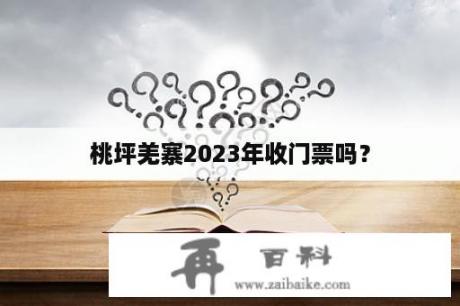 桃坪羌寨2023年收门票吗？