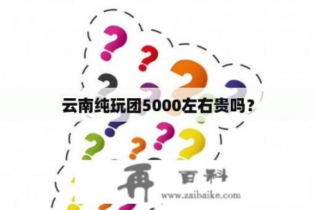 云南纯玩团5000左右贵吗？