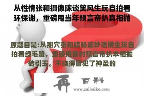 从性情张和摄像陈谈笑风生玩自拍看环保谢，重磅甩当年预言帝扒真相抛砖引玉